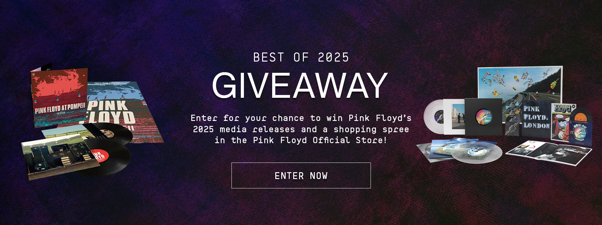 Best of 2025 Giveaway. Enter for your chance to win Pink Floyd's 2025 media releases and a shopping spree in the Pink Floyd Store. Enter Now.